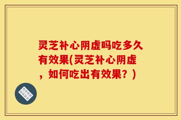 灵芝补心阴虚吗吃多久有效果(灵芝补心阴虚，如何吃出有效果？)