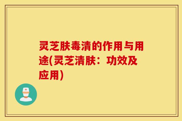 灵芝肤毒清的作用与用途(灵芝清肤：功效及应用)