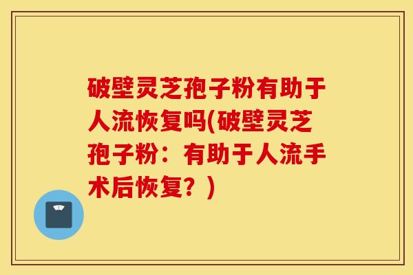 破壁灵芝孢子粉有助于人流恢复吗(破壁灵芝孢子粉：有助于人流手术后恢复？)