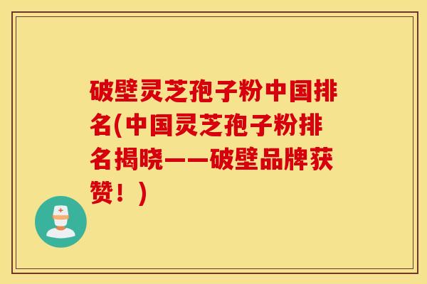 破壁灵芝孢子粉中国排名(中国灵芝孢子粉排名揭晓——破壁品牌获赞！)