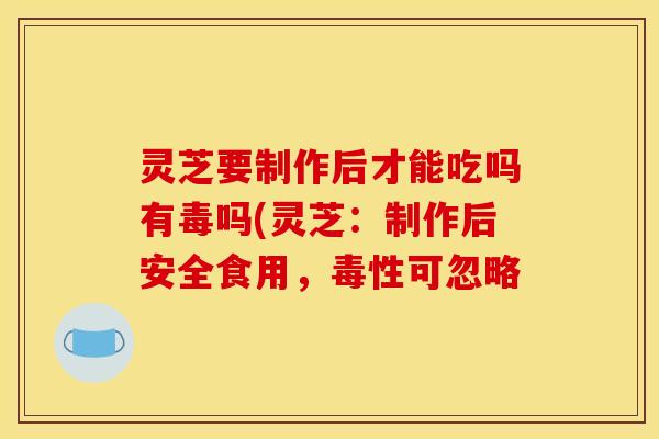 灵芝要制作后才能吃吗有毒吗(灵芝：制作后安全食用，毒性可忽略