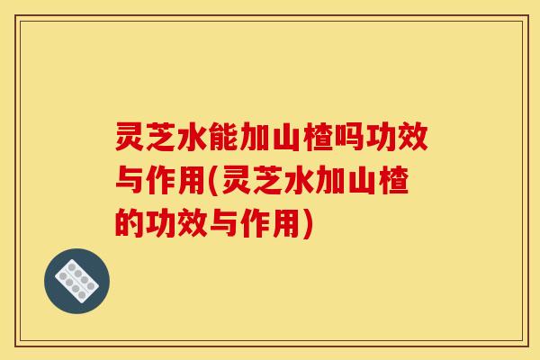 灵芝水能加山楂吗功效与作用(灵芝水加山楂的功效与作用)