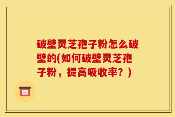 破壁灵芝孢子粉怎么破壁的(如何破壁灵芝孢子粉，提高吸收率？)