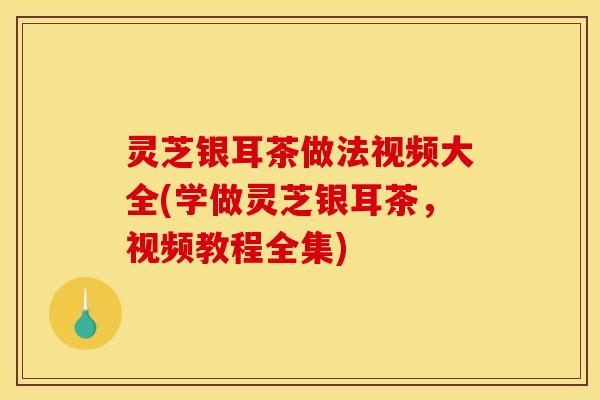 灵芝银耳茶做法视频大全(学做灵芝银耳茶，视频教程全集)
