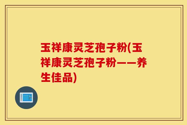 玉祥康灵芝孢子粉(玉祥康灵芝孢子粉——养生佳品)