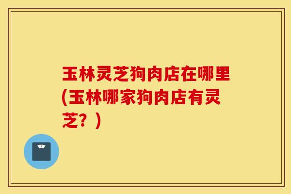 玉林灵芝狗肉店在哪里(玉林哪家狗肉店有灵芝？)