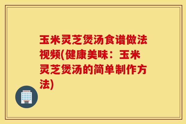 玉米灵芝煲汤食谱做法视频(健康美味：玉米灵芝煲汤的简单制作方法)