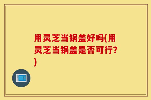 用灵芝当锅盖好吗(用灵芝当锅盖是否可行？)