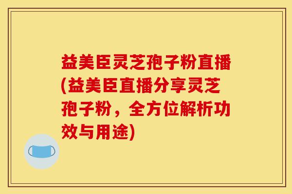 益美臣灵芝孢子粉直播(益美臣直播分享灵芝孢子粉，全方位解析功效与用途)