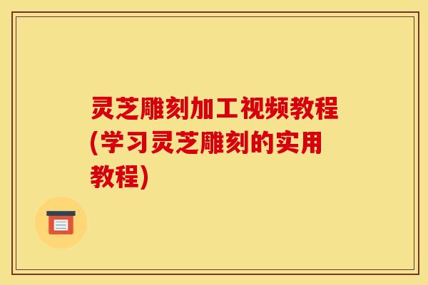 灵芝雕刻加工视频教程(学习灵芝雕刻的实用教程)