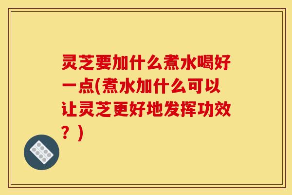 灵芝要加什么煮水喝好一点(煮水加什么可以让灵芝更好地发挥功效？)