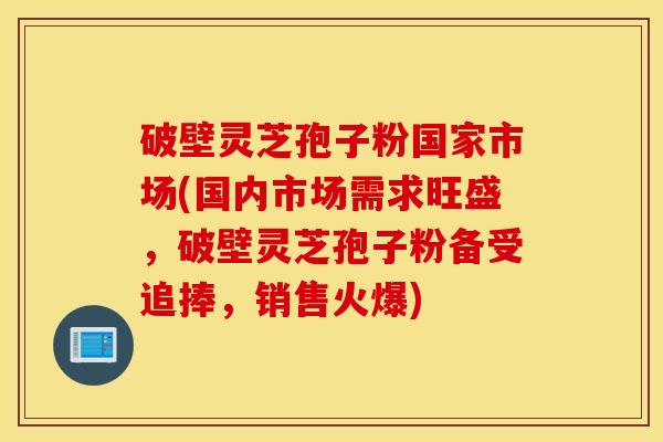 破壁灵芝孢子粉国家市场(国内市场需求旺盛，破壁灵芝孢子粉备受追捧，销售火爆)