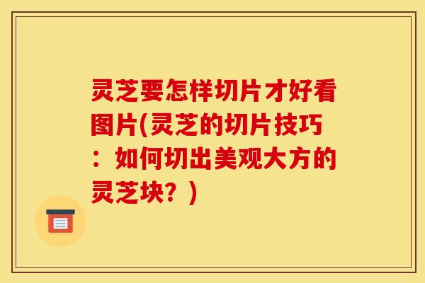 灵芝要怎样切片才好看图片(灵芝的切片技巧：如何切出美观大方的灵芝块？)