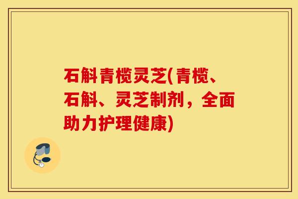 石斛青榄灵芝(青榄、石斛、灵芝制剂，全面助力护理健康)
