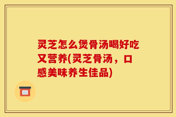 灵芝怎么煲骨汤喝好吃又营养(灵芝骨汤，口感美味养生佳品)