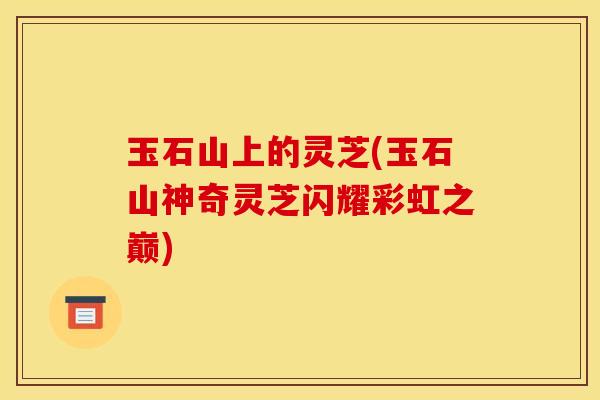 玉石山上的灵芝(玉石山神奇灵芝闪耀彩虹之巅)