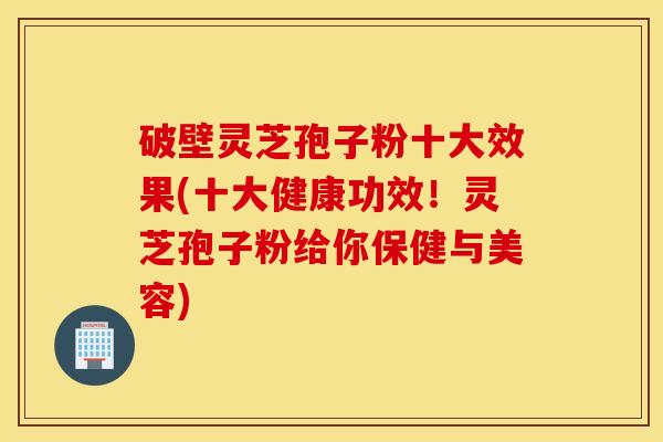 破壁灵芝孢子粉十大效果(十大健康功效！灵芝孢子粉给你保健与美容)