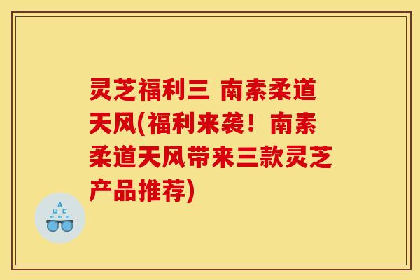 灵芝福利三 南素柔道天风(福利来袭！南素柔道天风带来三款灵芝产品推荐)