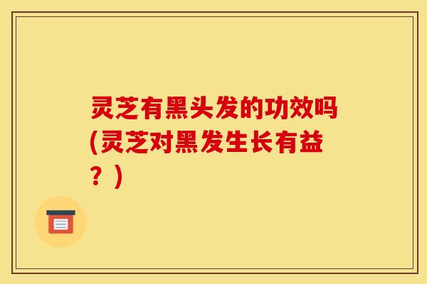 灵芝有黑头发的功效吗(灵芝对黑发生长有益？)