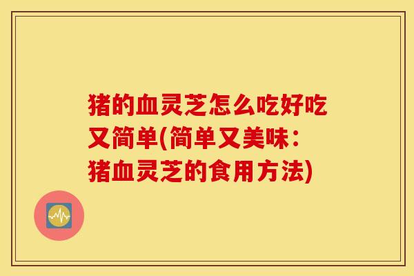 猪的血灵芝怎么吃好吃又简单(简单又美味：猪血灵芝的食用方法)