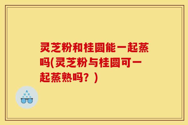 灵芝粉和桂圆能一起蒸吗(灵芝粉与桂圆可一起蒸熟吗？)