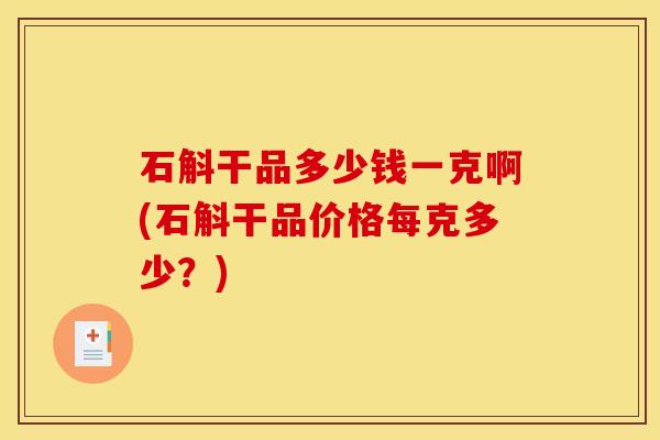 石斛干品多少钱一克啊(石斛干品价格每克多少？)