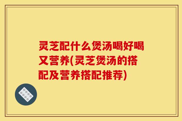 灵芝配什么煲汤喝好喝又营养(灵芝煲汤的搭配及营养搭配推荐)