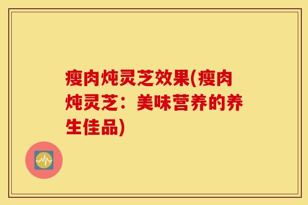 瘦肉炖灵芝效果(瘦肉炖灵芝：美味营养的养生佳品)