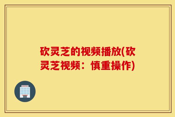 砍灵芝的视频播放(砍灵芝视频：慎重操作)
