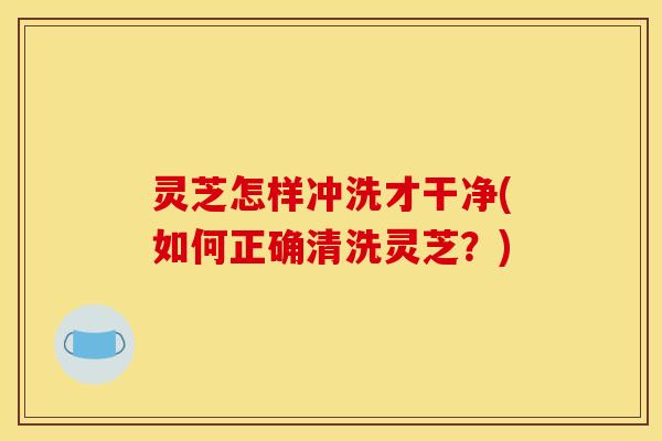 灵芝怎样冲洗才干净(如何正确清洗灵芝？)