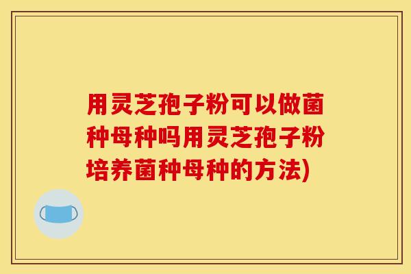 用灵芝孢子粉可以做菌种母种吗用灵芝孢子粉培养菌种母种的方法)