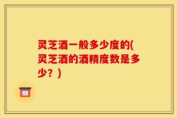 灵芝酒一般多少度的(灵芝酒的酒精度数是多少？)