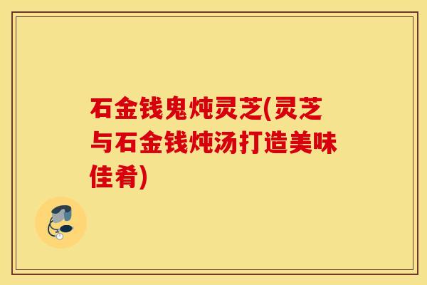 石金钱鬼炖灵芝(灵芝与石金钱炖汤打造美味佳肴)