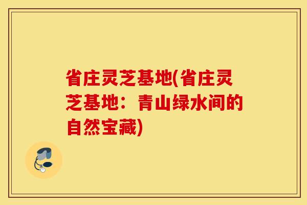 省庄灵芝基地(省庄灵芝基地：青山绿水间的自然宝藏)