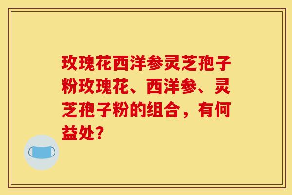 玫瑰花西洋参灵芝孢子粉玫瑰花、西洋参、灵芝孢子粉的组合，有何益处？