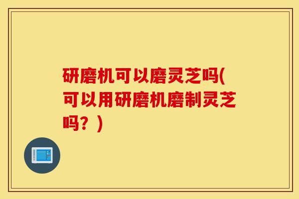 研磨机可以磨灵芝吗(可以用研磨机磨制灵芝吗？)