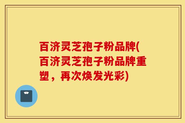 百济灵芝孢子粉品牌(百济灵芝孢子粉品牌重塑，再次焕发光彩)