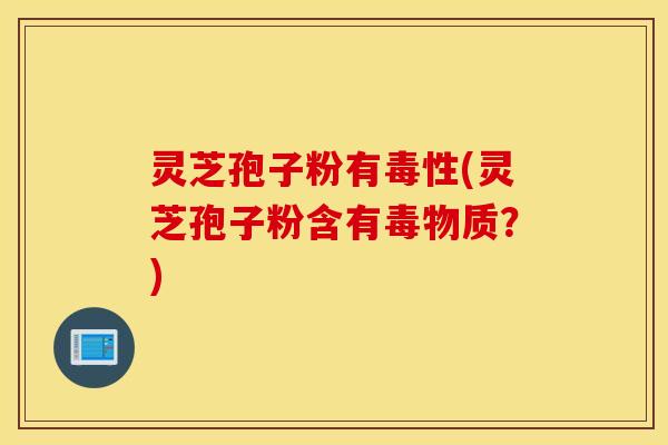 灵芝孢子粉有毒性(灵芝孢子粉含有毒物质？)