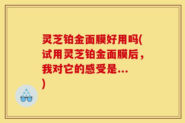 灵芝铂金面膜好用吗(试用灵芝铂金面膜后，我对它的感受是...)