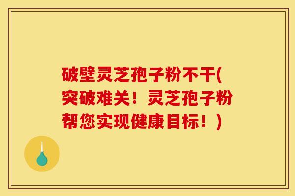 破壁灵芝孢子粉不干(突破难关！灵芝孢子粉帮您实现健康目标！)