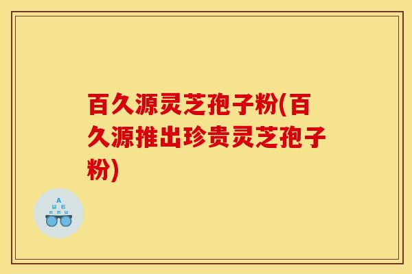 百久源灵芝孢子粉(百久源推出珍贵灵芝孢子粉)