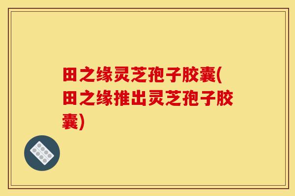 田之缘灵芝孢子胶囊(田之缘推出灵芝孢子胶囊)