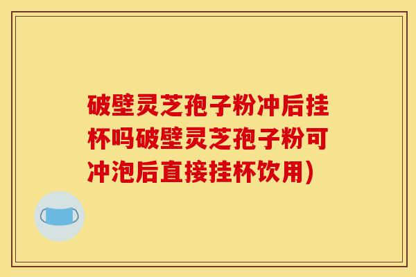 破壁灵芝孢子粉冲后挂杯吗破壁灵芝孢子粉可冲泡后直接挂杯饮用)