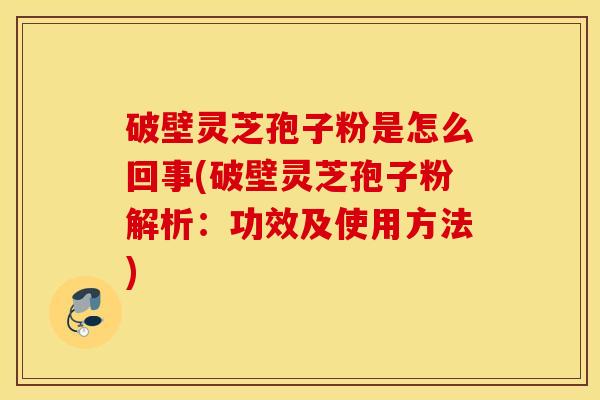 破壁灵芝孢子粉是怎么回事(破壁灵芝孢子粉解析：功效及使用方法)