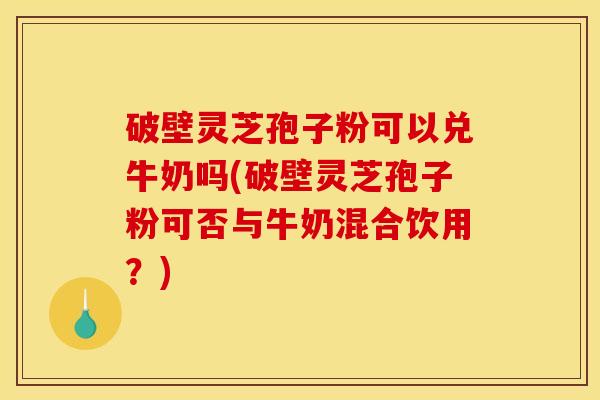 破壁灵芝孢子粉可以兑牛奶吗(破壁灵芝孢子粉可否与牛奶混合饮用？)