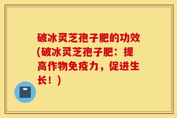 破冰灵芝孢子肥的功效(破冰灵芝孢子肥：提高作物免疫力，促进生长！)