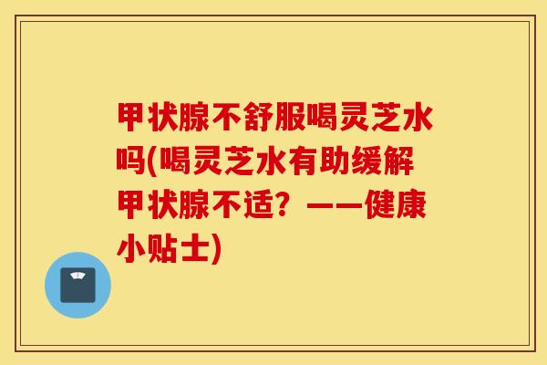 甲状腺不舒服喝灵芝水吗(喝灵芝水有助缓解甲状腺不适？——健康小贴士)