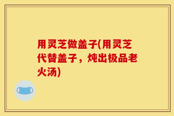 用灵芝做盖子(用灵芝代替盖子，炖出极品老火汤)