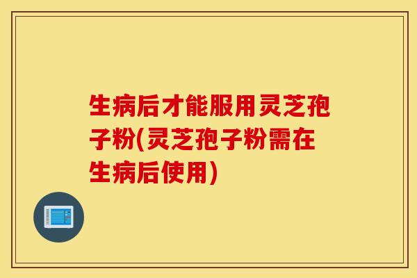 生病后才能服用灵芝孢子粉(灵芝孢子粉需在生病后使用)