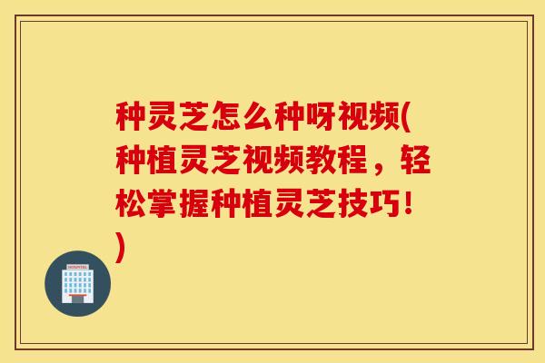 种灵芝怎么种呀视频(种植灵芝视频教程，轻松掌握种植灵芝技巧！)